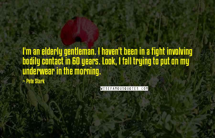 Pete Stark Quotes: I'm an elderly gentleman. I haven't been in a fight involving bodily contact in 60 years. Look, I fall trying to put on my underwear in the morning.