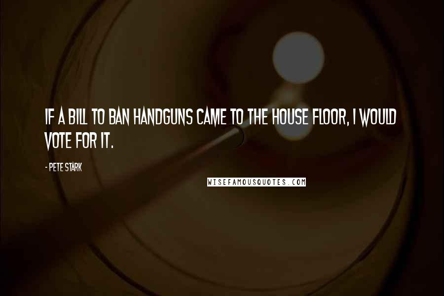 Pete Stark Quotes: If a bill to ban handguns came to the house floor, I would vote for it.