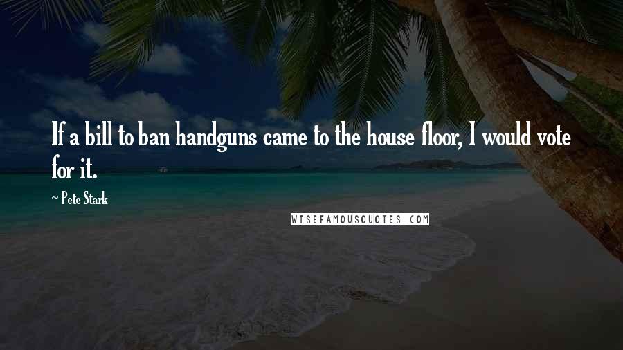 Pete Stark Quotes: If a bill to ban handguns came to the house floor, I would vote for it.