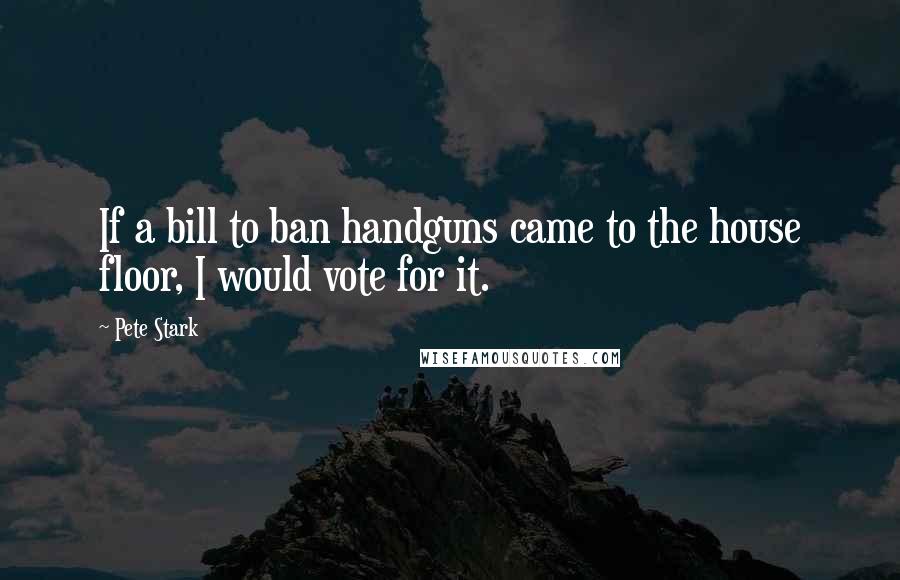 Pete Stark Quotes: If a bill to ban handguns came to the house floor, I would vote for it.