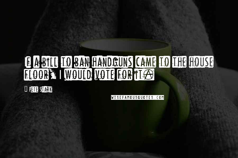 Pete Stark Quotes: If a bill to ban handguns came to the house floor, I would vote for it.