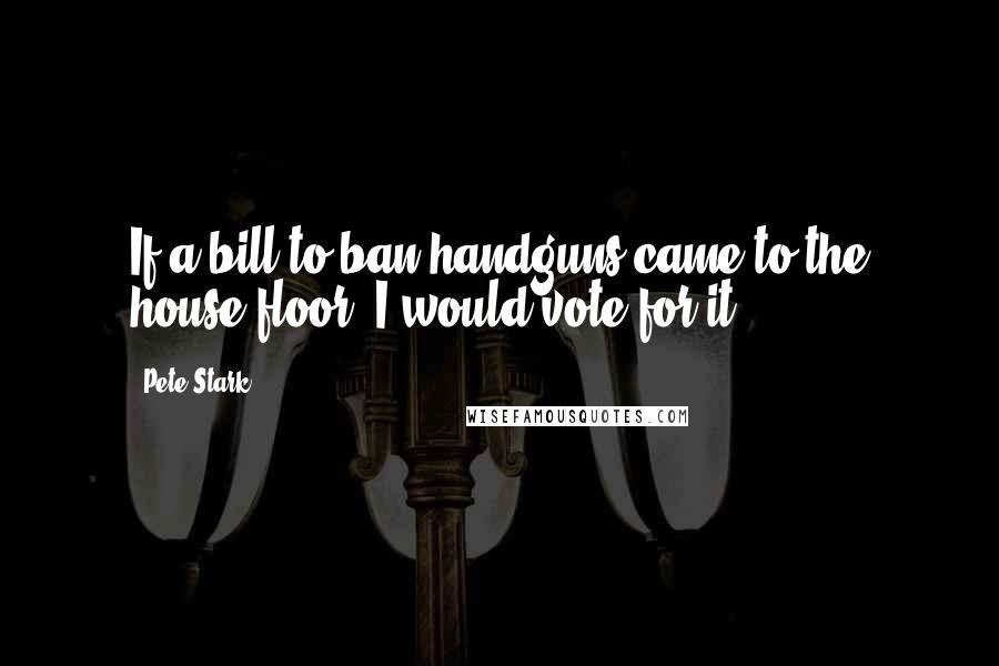 Pete Stark Quotes: If a bill to ban handguns came to the house floor, I would vote for it.