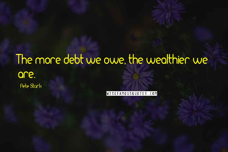 Pete Stark Quotes: The more debt we owe, the wealthier we are.