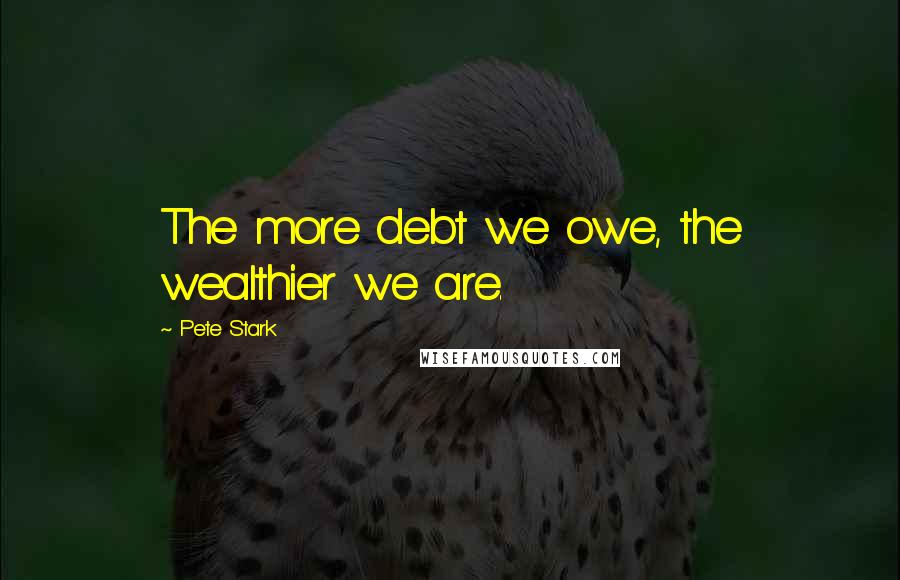 Pete Stark Quotes: The more debt we owe, the wealthier we are.