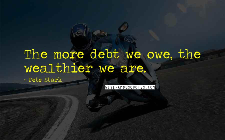 Pete Stark Quotes: The more debt we owe, the wealthier we are.