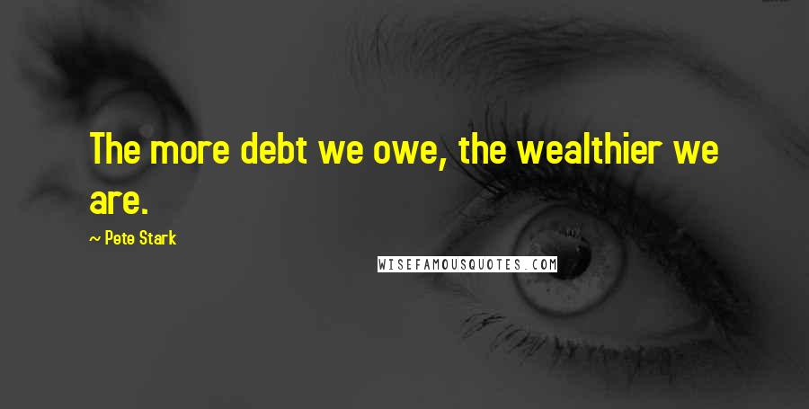 Pete Stark Quotes: The more debt we owe, the wealthier we are.