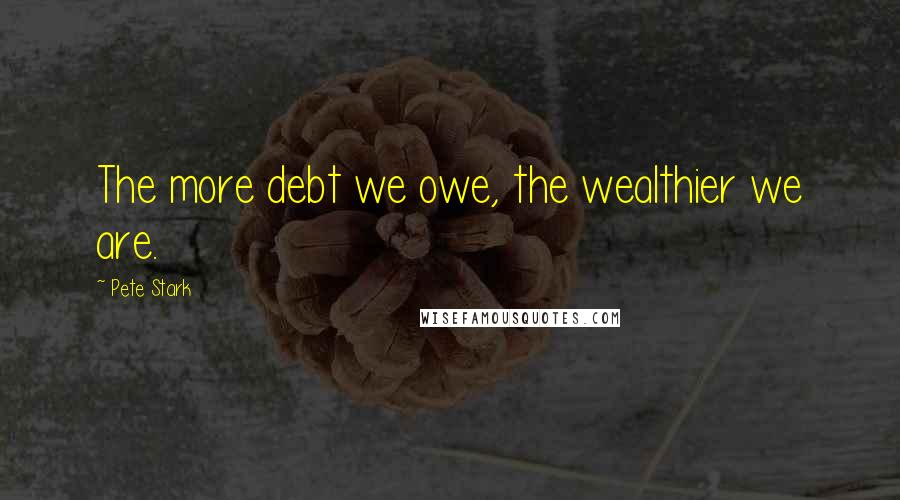 Pete Stark Quotes: The more debt we owe, the wealthier we are.