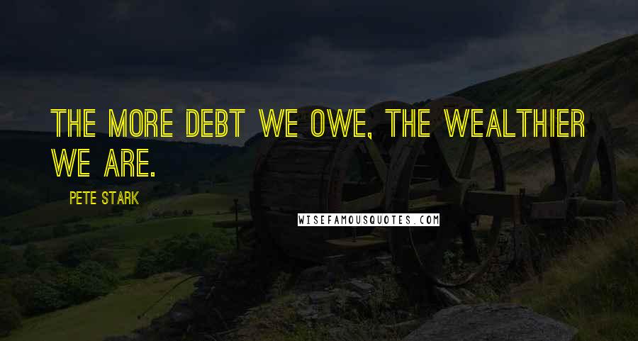 Pete Stark Quotes: The more debt we owe, the wealthier we are.