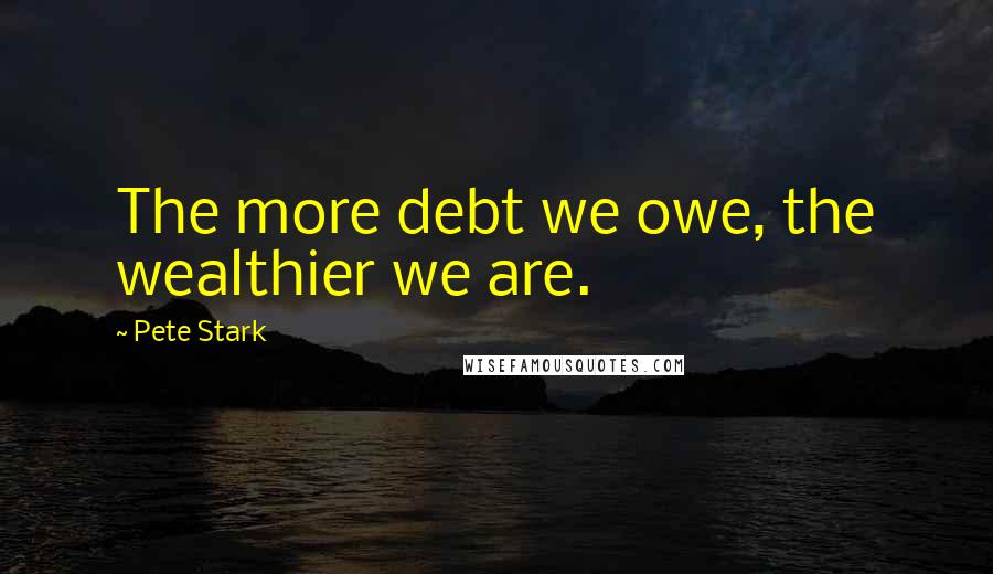 Pete Stark Quotes: The more debt we owe, the wealthier we are.