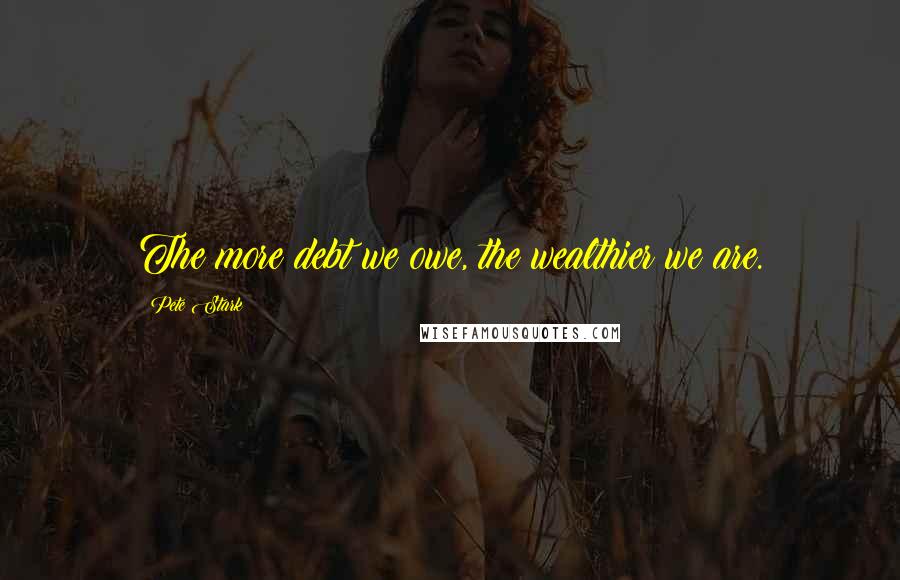 Pete Stark Quotes: The more debt we owe, the wealthier we are.