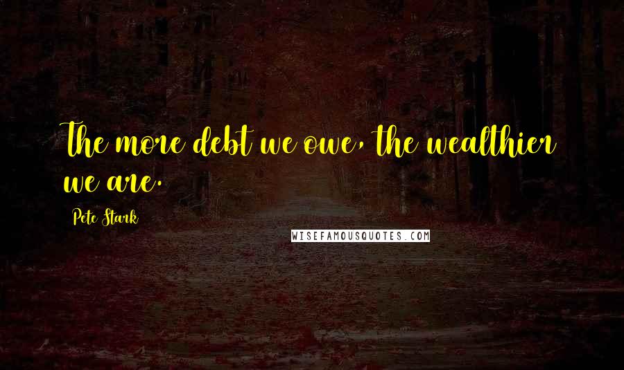 Pete Stark Quotes: The more debt we owe, the wealthier we are.