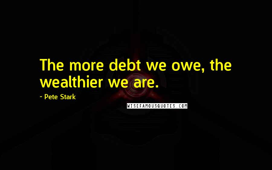 Pete Stark Quotes: The more debt we owe, the wealthier we are.