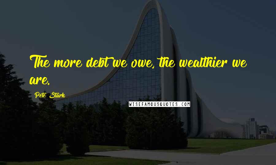 Pete Stark Quotes: The more debt we owe, the wealthier we are.