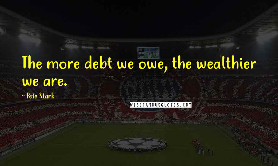 Pete Stark Quotes: The more debt we owe, the wealthier we are.