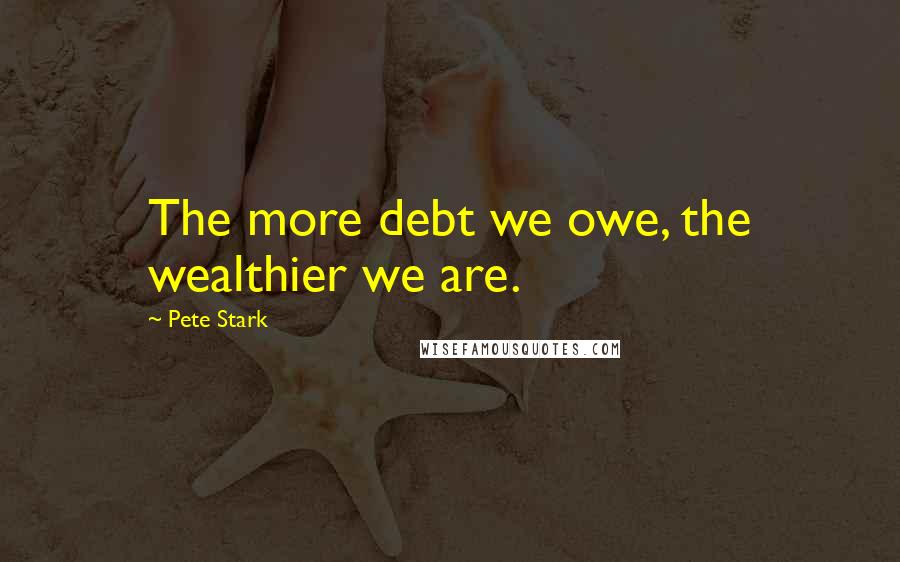 Pete Stark Quotes: The more debt we owe, the wealthier we are.