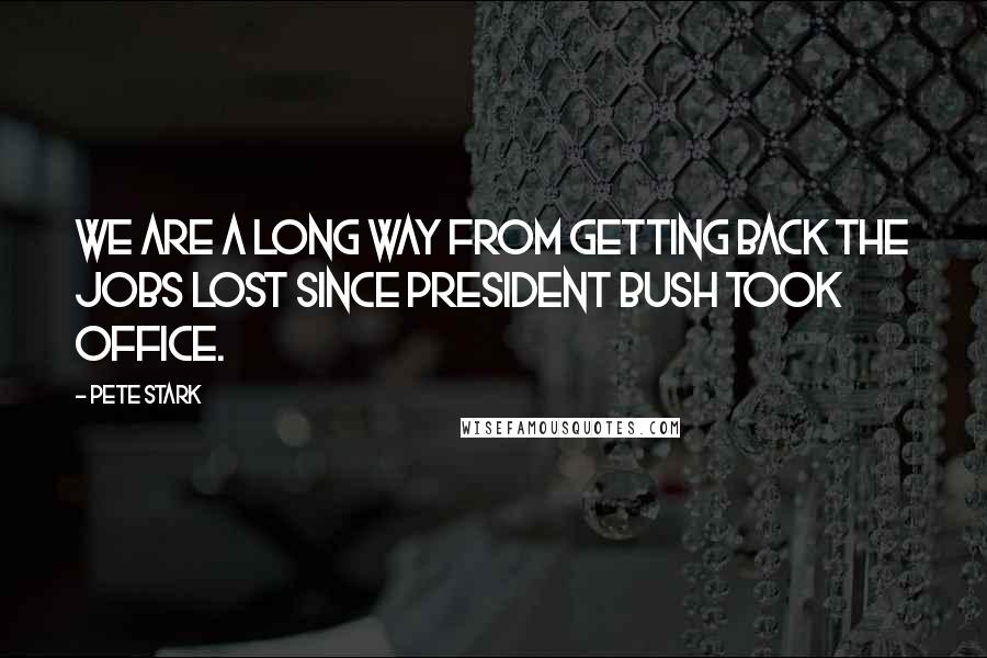 Pete Stark Quotes: We are a long way from getting back the jobs lost since President Bush took office.