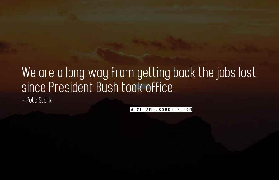 Pete Stark Quotes: We are a long way from getting back the jobs lost since President Bush took office.