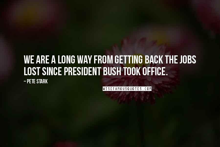 Pete Stark Quotes: We are a long way from getting back the jobs lost since President Bush took office.
