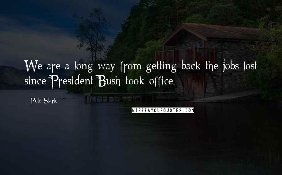 Pete Stark Quotes: We are a long way from getting back the jobs lost since President Bush took office.