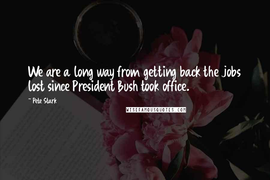 Pete Stark Quotes: We are a long way from getting back the jobs lost since President Bush took office.