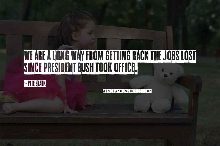 Pete Stark Quotes: We are a long way from getting back the jobs lost since President Bush took office.