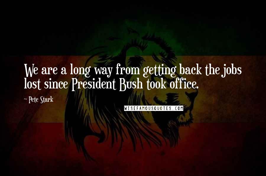 Pete Stark Quotes: We are a long way from getting back the jobs lost since President Bush took office.