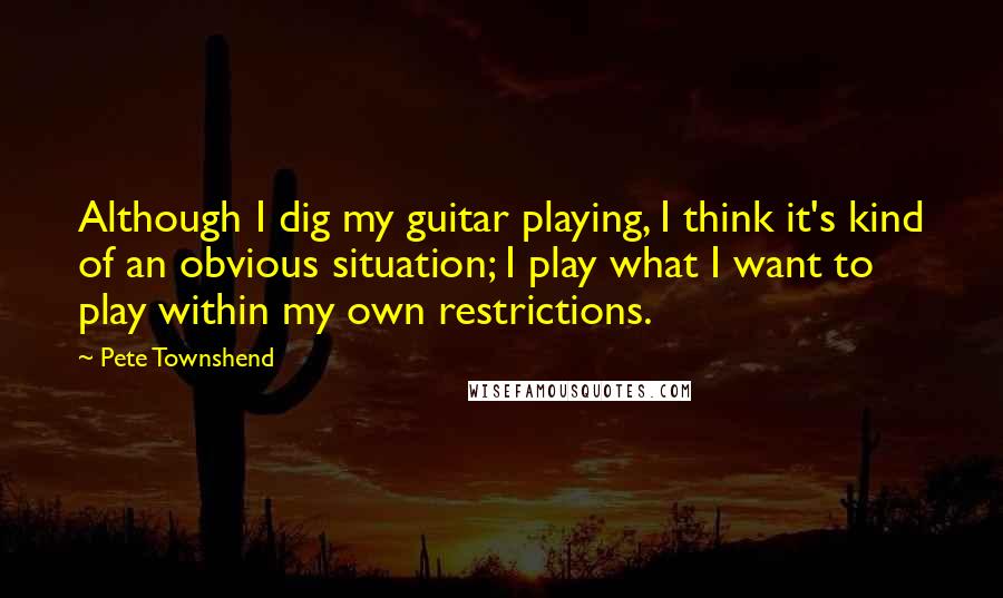 Pete Townshend Quotes: Although I dig my guitar playing, I think it's kind of an obvious situation; I play what I want to play within my own restrictions.