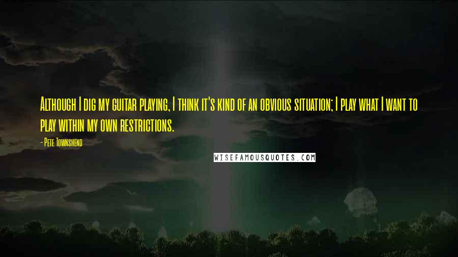 Pete Townshend Quotes: Although I dig my guitar playing, I think it's kind of an obvious situation; I play what I want to play within my own restrictions.