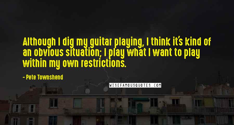 Pete Townshend Quotes: Although I dig my guitar playing, I think it's kind of an obvious situation; I play what I want to play within my own restrictions.