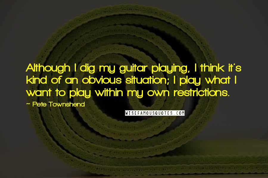 Pete Townshend Quotes: Although I dig my guitar playing, I think it's kind of an obvious situation; I play what I want to play within my own restrictions.