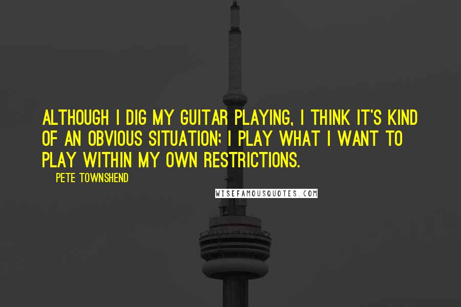 Pete Townshend Quotes: Although I dig my guitar playing, I think it's kind of an obvious situation; I play what I want to play within my own restrictions.