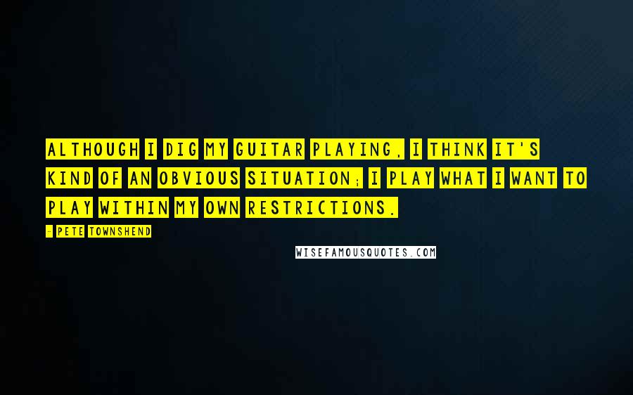 Pete Townshend Quotes: Although I dig my guitar playing, I think it's kind of an obvious situation; I play what I want to play within my own restrictions.