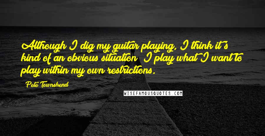 Pete Townshend Quotes: Although I dig my guitar playing, I think it's kind of an obvious situation; I play what I want to play within my own restrictions.