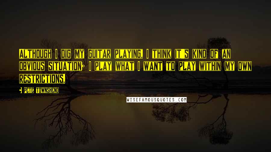 Pete Townshend Quotes: Although I dig my guitar playing, I think it's kind of an obvious situation; I play what I want to play within my own restrictions.