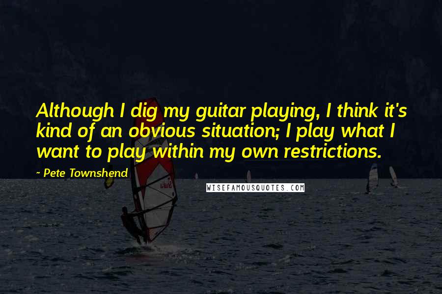 Pete Townshend Quotes: Although I dig my guitar playing, I think it's kind of an obvious situation; I play what I want to play within my own restrictions.