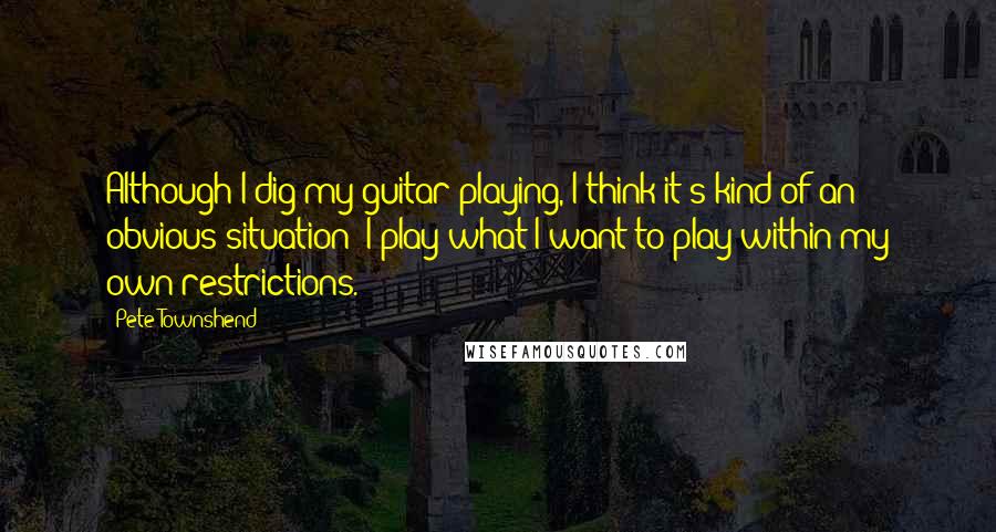 Pete Townshend Quotes: Although I dig my guitar playing, I think it's kind of an obvious situation; I play what I want to play within my own restrictions.