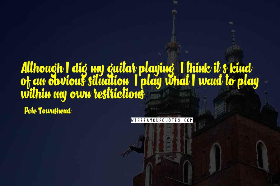 Pete Townshend Quotes: Although I dig my guitar playing, I think it's kind of an obvious situation; I play what I want to play within my own restrictions.