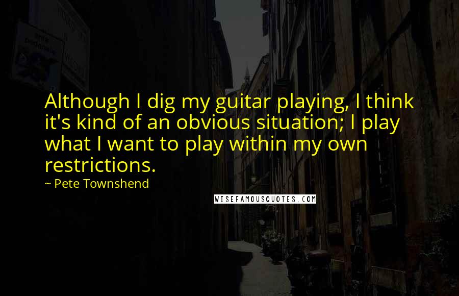 Pete Townshend Quotes: Although I dig my guitar playing, I think it's kind of an obvious situation; I play what I want to play within my own restrictions.