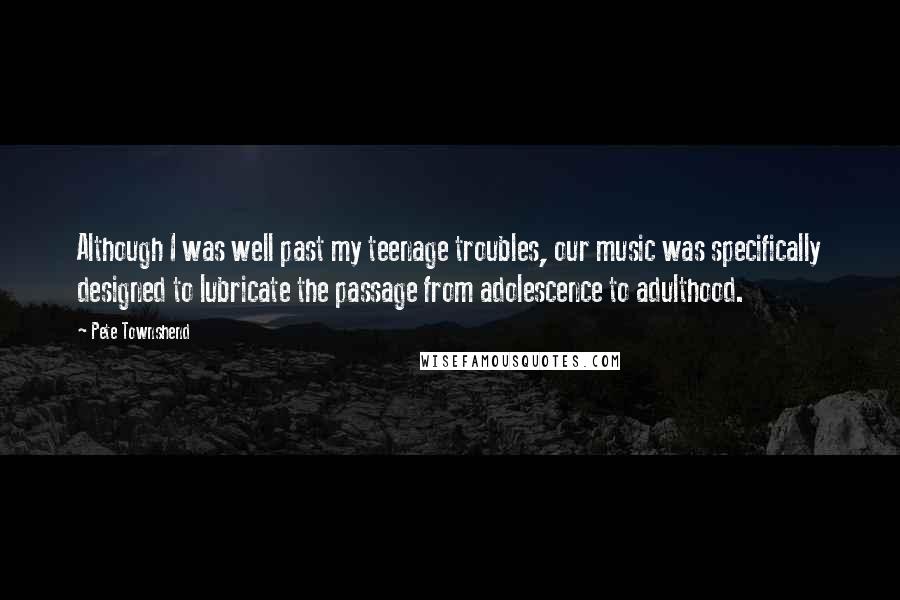 Pete Townshend Quotes: Although I was well past my teenage troubles, our music was specifically designed to lubricate the passage from adolescence to adulthood.