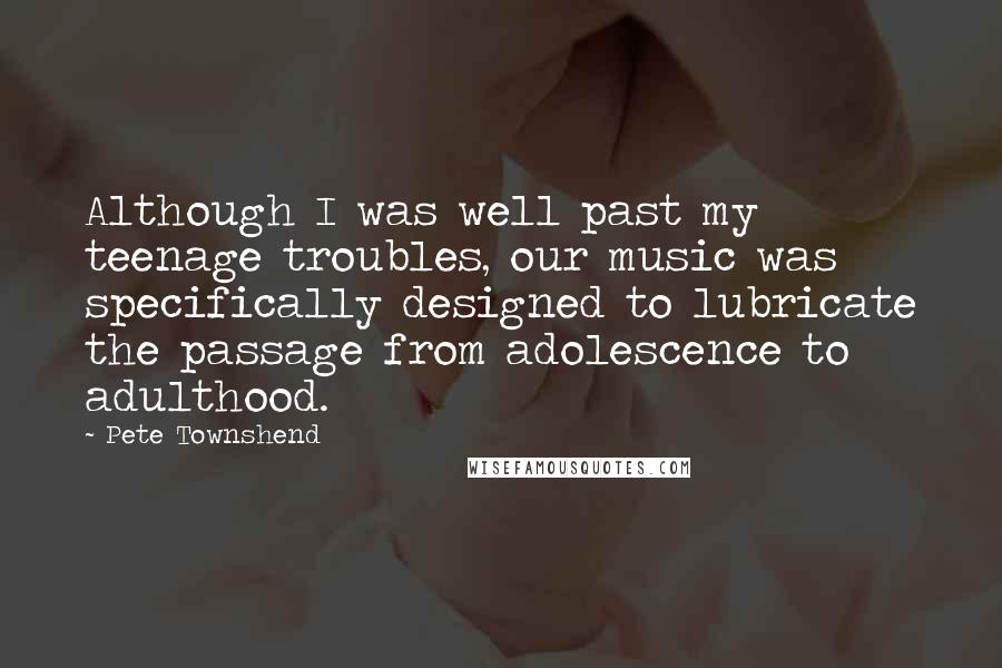 Pete Townshend Quotes: Although I was well past my teenage troubles, our music was specifically designed to lubricate the passage from adolescence to adulthood.