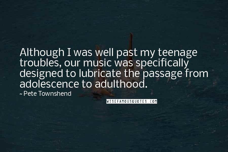 Pete Townshend Quotes: Although I was well past my teenage troubles, our music was specifically designed to lubricate the passage from adolescence to adulthood.