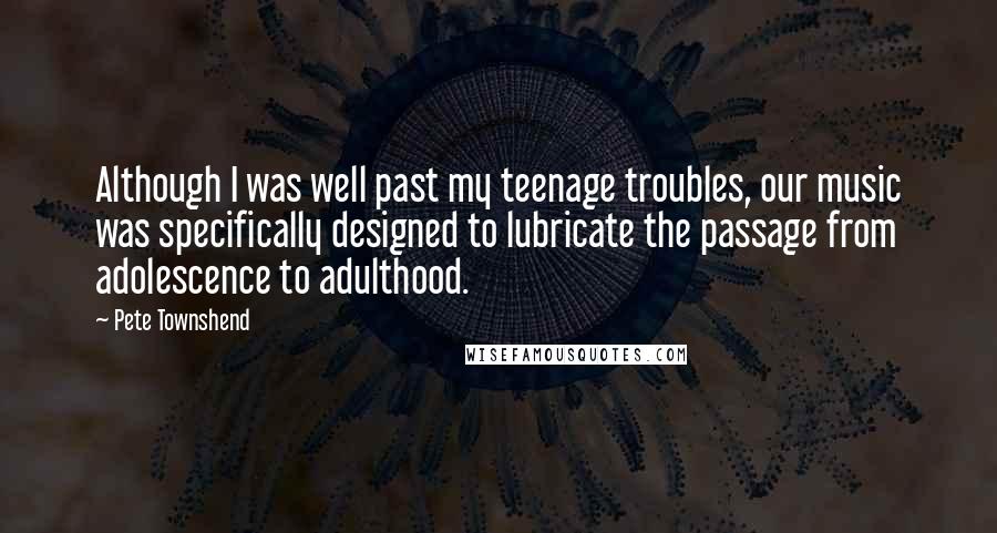 Pete Townshend Quotes: Although I was well past my teenage troubles, our music was specifically designed to lubricate the passage from adolescence to adulthood.