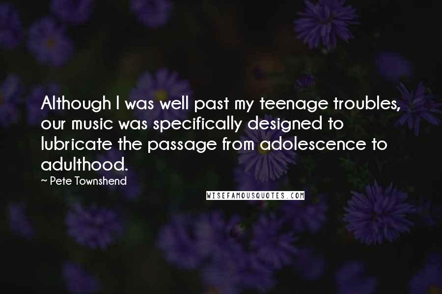 Pete Townshend Quotes: Although I was well past my teenage troubles, our music was specifically designed to lubricate the passage from adolescence to adulthood.