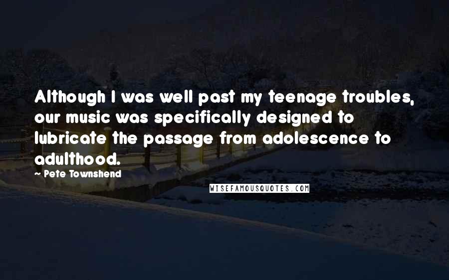 Pete Townshend Quotes: Although I was well past my teenage troubles, our music was specifically designed to lubricate the passage from adolescence to adulthood.