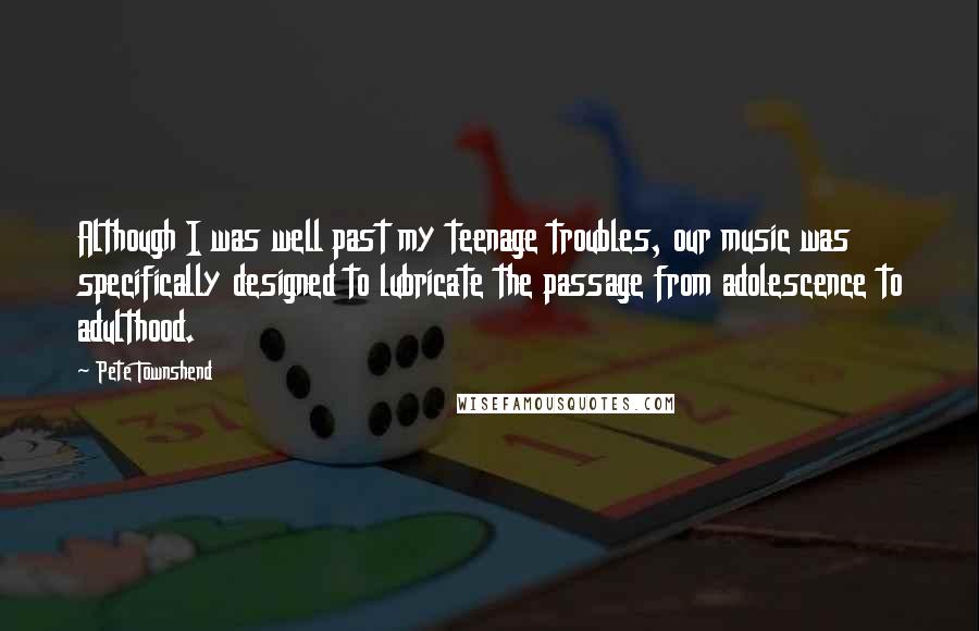 Pete Townshend Quotes: Although I was well past my teenage troubles, our music was specifically designed to lubricate the passage from adolescence to adulthood.