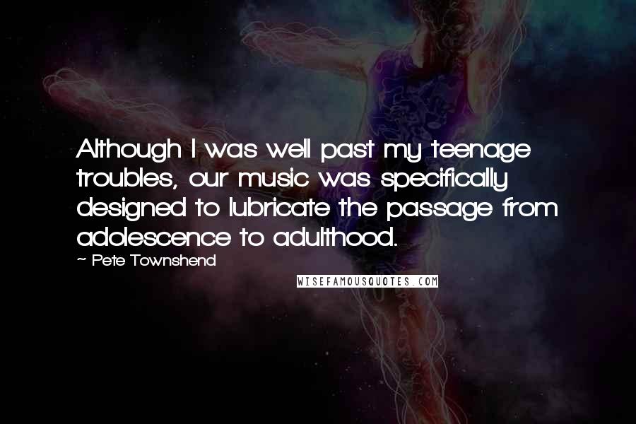 Pete Townshend Quotes: Although I was well past my teenage troubles, our music was specifically designed to lubricate the passage from adolescence to adulthood.