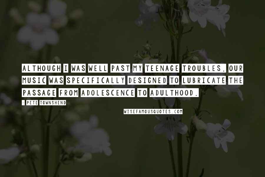 Pete Townshend Quotes: Although I was well past my teenage troubles, our music was specifically designed to lubricate the passage from adolescence to adulthood.