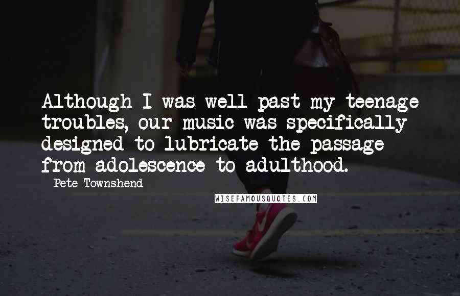 Pete Townshend Quotes: Although I was well past my teenage troubles, our music was specifically designed to lubricate the passage from adolescence to adulthood.