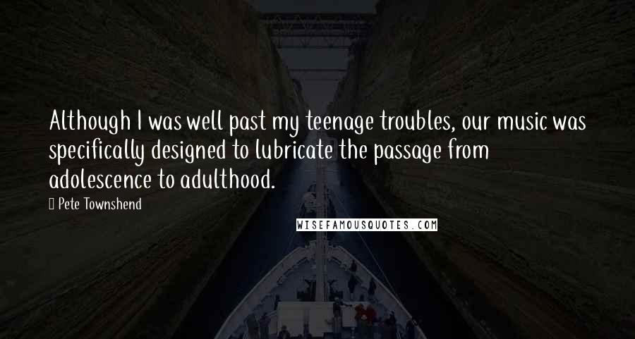 Pete Townshend Quotes: Although I was well past my teenage troubles, our music was specifically designed to lubricate the passage from adolescence to adulthood.