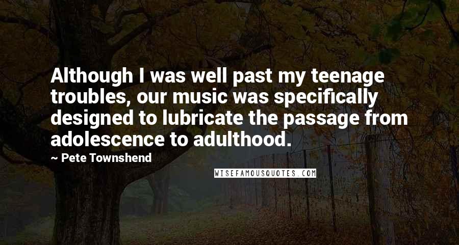 Pete Townshend Quotes: Although I was well past my teenage troubles, our music was specifically designed to lubricate the passage from adolescence to adulthood.